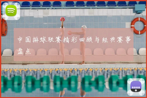 中国排球联赛精彩回顾与经典赛事盘点