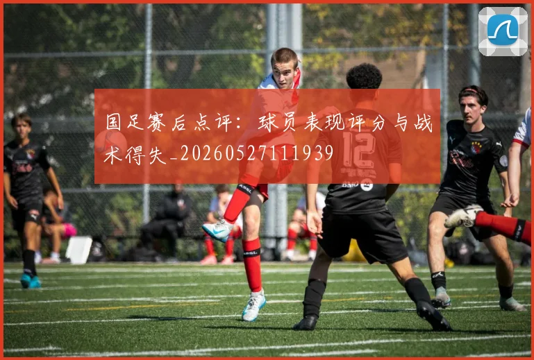 国足赛后点评:球员表现评分与战术得失_20260527111939