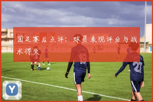 国足赛后点评：球员表现评分与战术得失