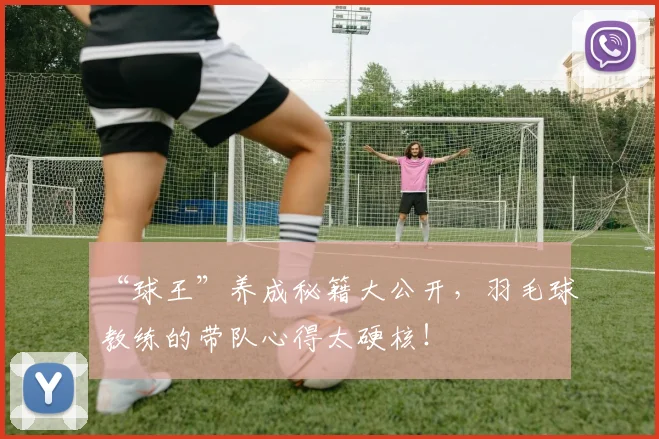 “球王”养成秘籍大公开,羽毛球教练的带队心得太硬核!