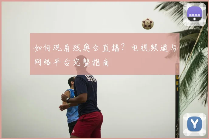如何观看残奥会直播？电视频道与网络平台完整指南