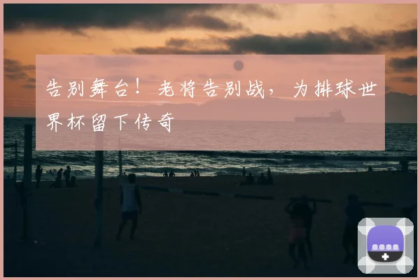 告别舞台！老将告别战，为排球世界杯留下传奇