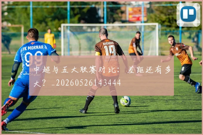 中超与五大联赛对比：差距还有多大？_20260526143444