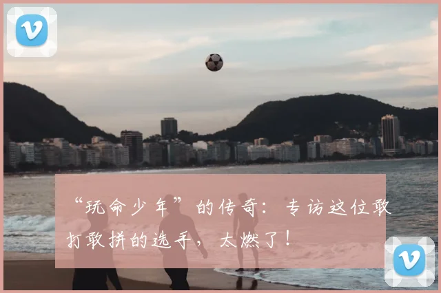 “玩命少年”的传奇:专访这位敢打敢拼的选手,太燃了!