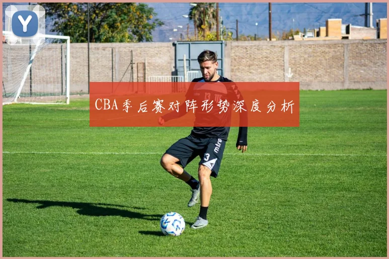 CBA季后赛对阵形势深度分析