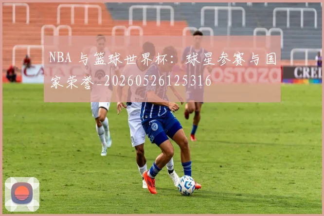 NBA 与篮球世界杯:球星参赛与国家荣誉_20260526125316
