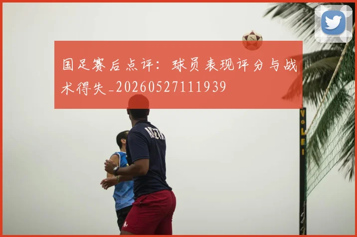 国足赛后点评：球员表现评分与战术得失_20260527111939