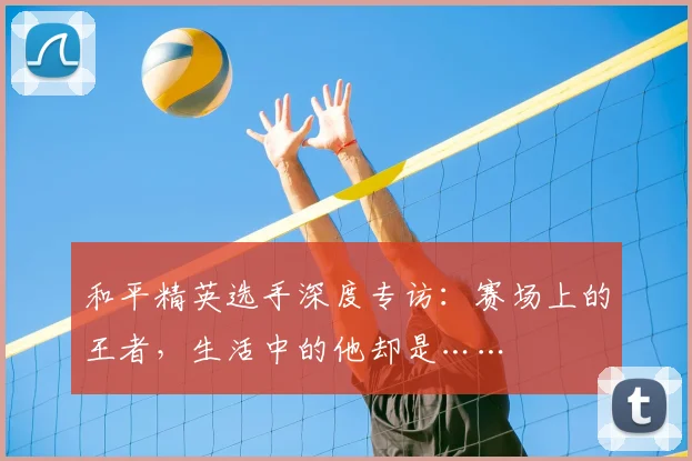 和平精英选手深度专访:赛场上的王者,生活中的他却是……